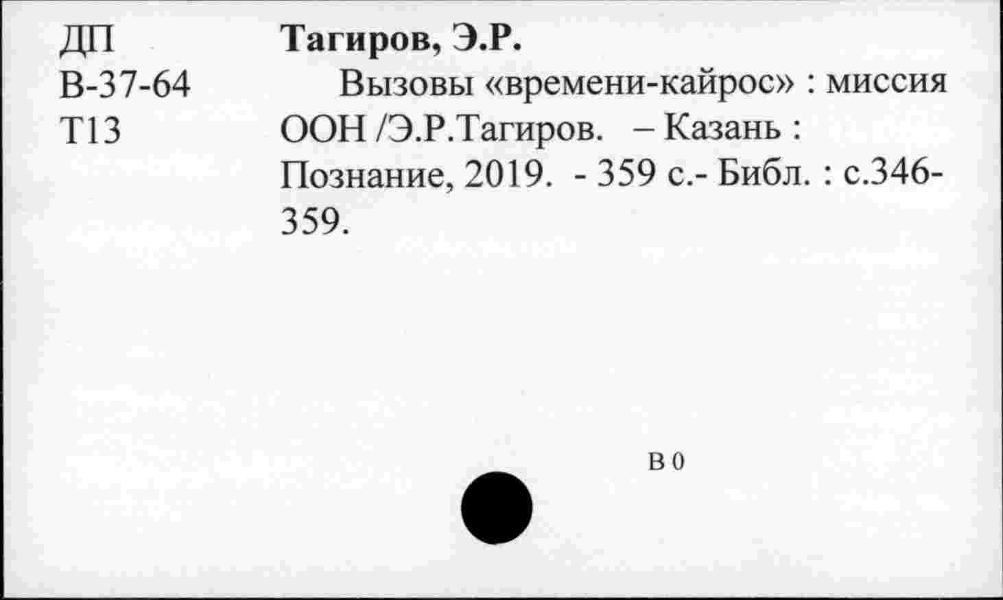 ﻿ДП	Тагиров, Э.Р.
В-37-64 Вызовы «времени-кайрос» : миссия
Т13	ООН/Э.Р.Тагиров. -Казань:
Познание, 2019. - 359 с.- Библ. : с.346-359.
во